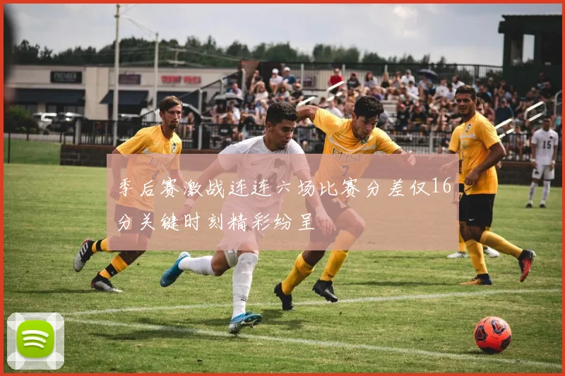 季后赛激战连连六场比赛分差仅16分关键时刻精彩纷呈