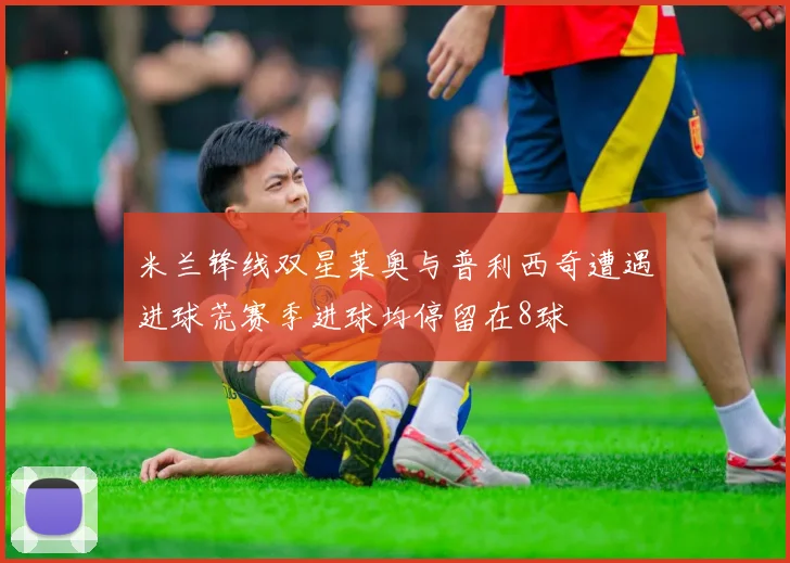 米兰锋线双星莱奥与普利西奇遭遇进球荒赛季进球均停留在8球