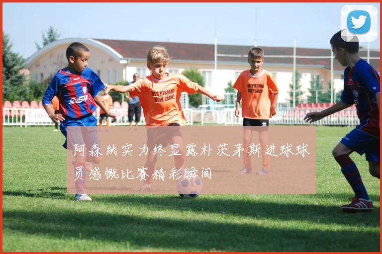 阿森纳实力终显露朴茨茅斯进球球员感慨比赛精彩瞬间