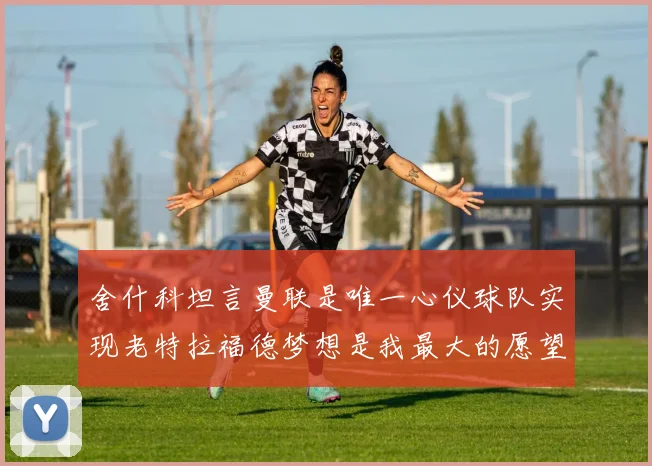 舍什科坦言曼联是唯一心仪球队实现老特拉福德梦想是我最大的愿望