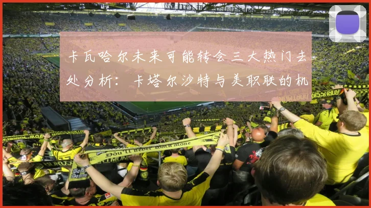 卡瓦哈尔未来可能转会三大热门去处分析：卡塔尔沙特与美职联的机会