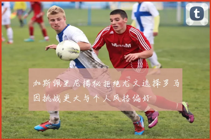 加斯佩里尼揭秘拒绝尤文选择罗马因挑战更大与个人风格偏好