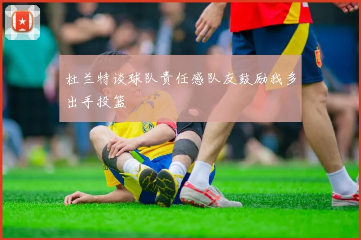 杜兰特谈球队责任感队友鼓励我多出手投篮