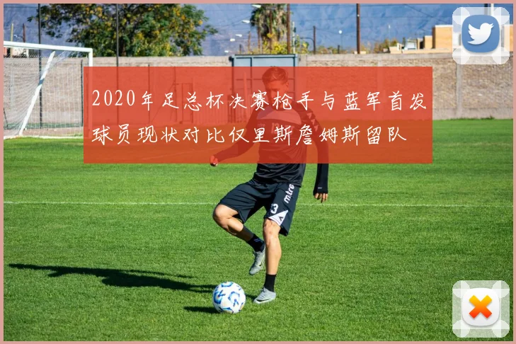 2020年足总杯决赛枪手与蓝军首发球员现状对比仅里斯詹姆斯留队