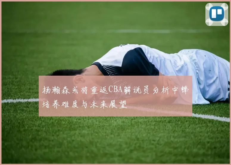 杨瀚森或将重返CBA解说员分析中锋培养难度与未来展望