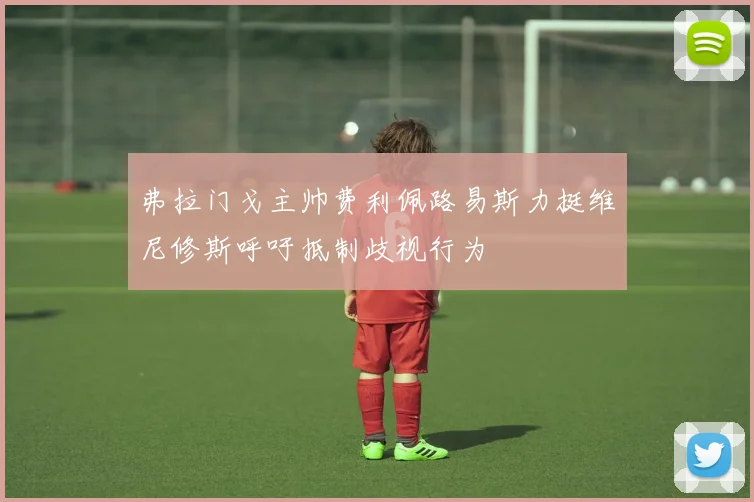 弗拉门戈主帅费利佩路易斯力挺维尼修斯呼吁抵制歧视行为