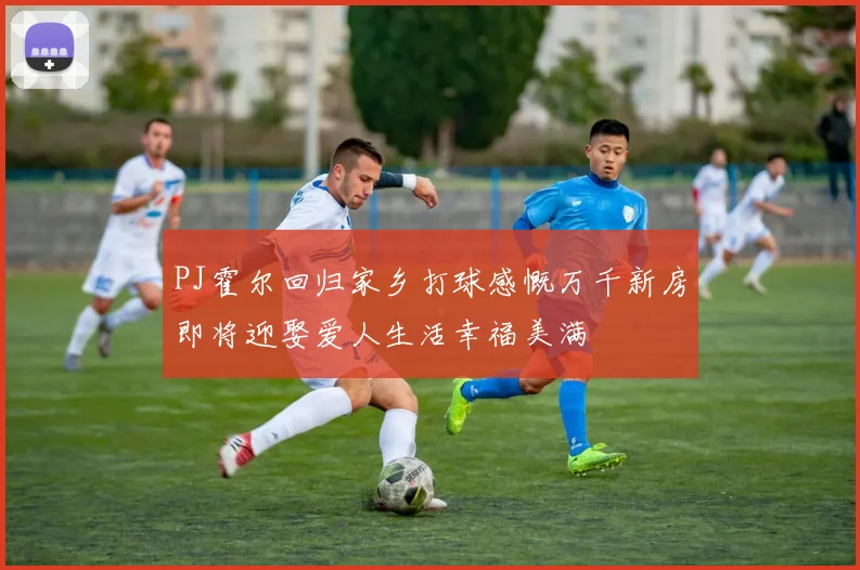 PJ霍尔回归家乡打球感慨万千新房即将迎娶爱人生活幸福美满