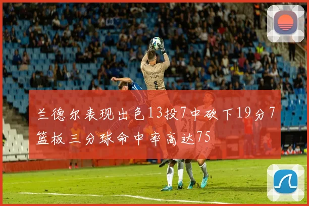 兰德尔表现出色13投7中砍下19分7篮板三分球命中率高达75