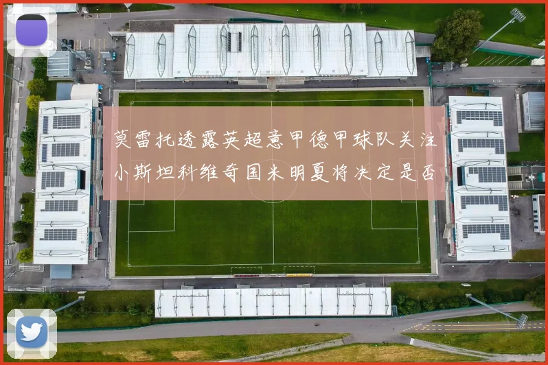 莫雷托透露英超意甲德甲球队关注小斯坦科维奇国米明夏将决定是否回购