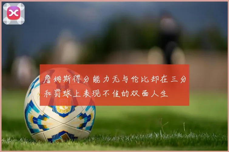 詹姆斯得分能力无与伦比却在三分和罚球上表现不佳的双面人生