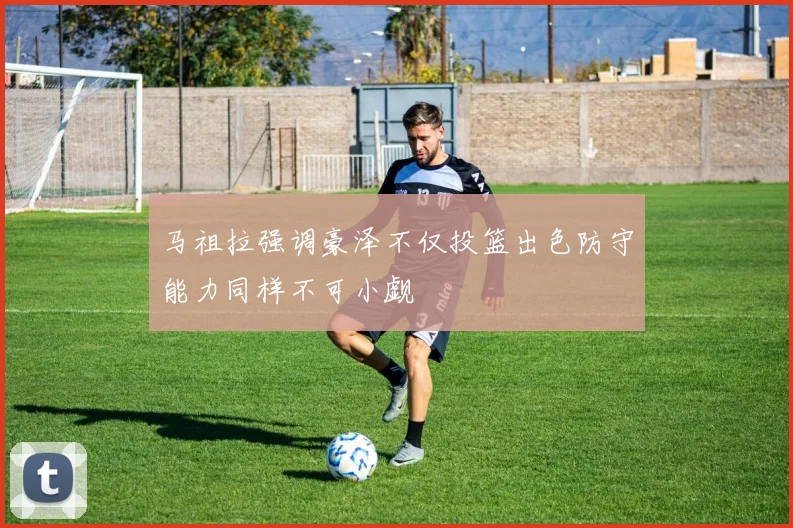 马祖拉强调豪泽不仅投篮出色防守能力同样不可小觑