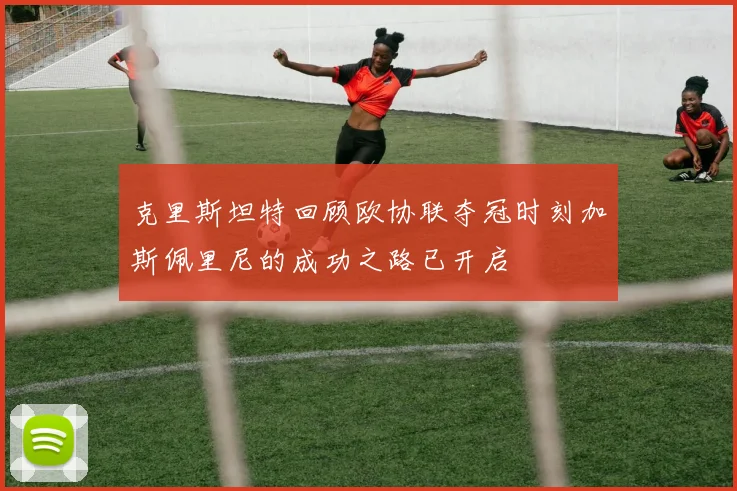 克里斯坦特回顾欧协联夺冠时刻加斯佩里尼的成功之路已开启