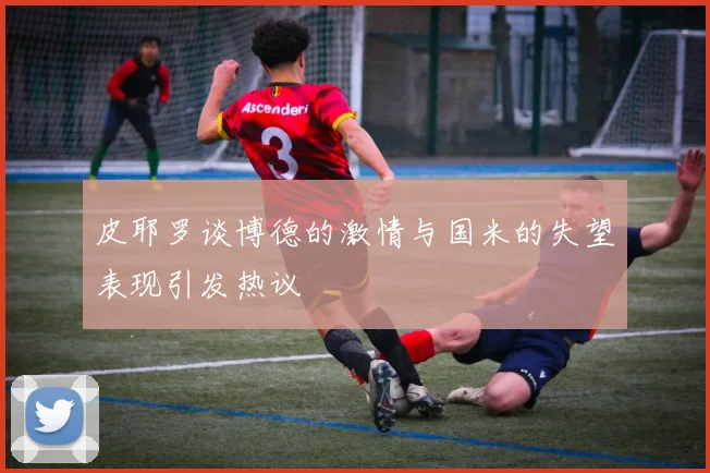 皮耶罗谈博德的激情与国米的失望表现引发热议