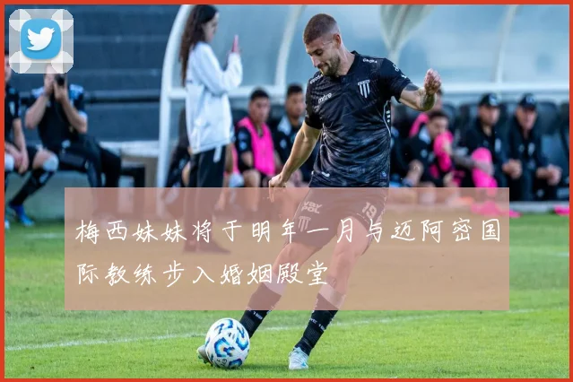 梅西妹妹将于明年一月与迈阿密国际教练步入婚姻殿堂