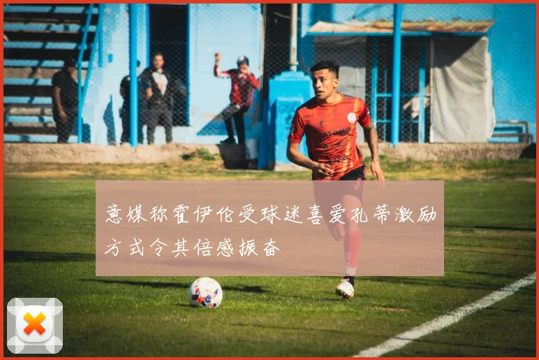 意媒称霍伊伦受球迷喜爱孔蒂激励方式令其倍感振奋