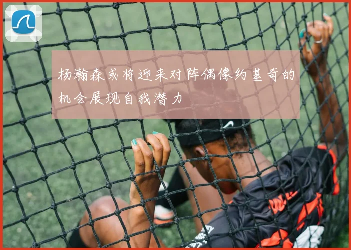 杨瀚森或将迎来对阵偶像约基奇的机会展现自我潜力