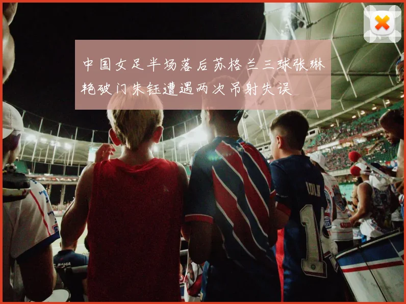 中国女足半场落后苏格兰三球张琳艳破门朱钰遭遇两次吊射失误