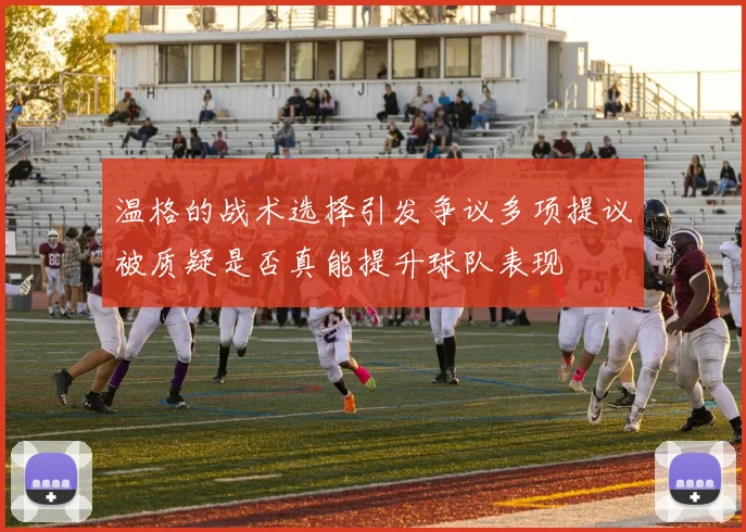温格的战术选择引发争议多项提议被质疑是否真能提升球队表现