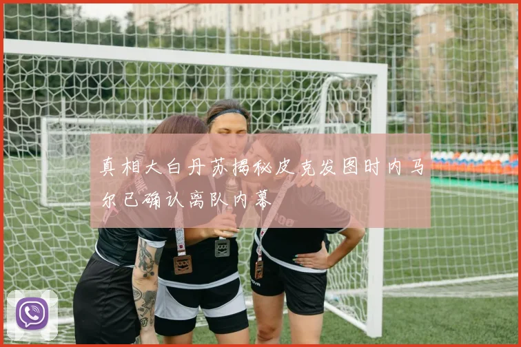 真相大白丹苏揭秘皮克发图时内马尔已确认离队内幕