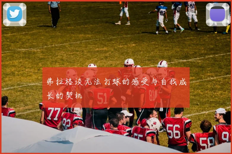 弗拉格谈无法打球的感受与自我成长的契机
