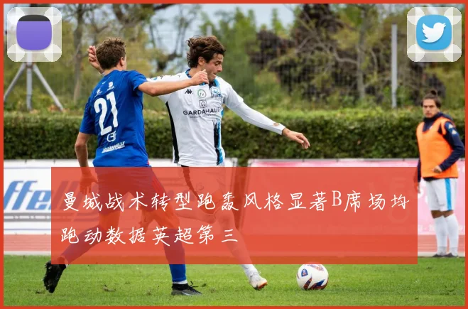 曼城战术转型跑轰风格显著B席场均跑动数据英超第三