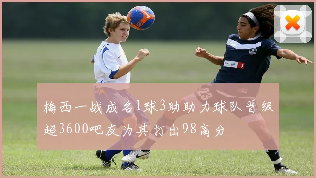 梅西一战成名1球3助助力球队晋级超3600吧友为其打出98高分