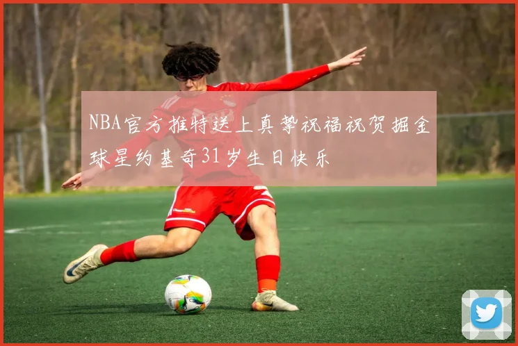 NBA官方推特送上真挚祝福祝贺掘金球星约基奇31岁生日快乐