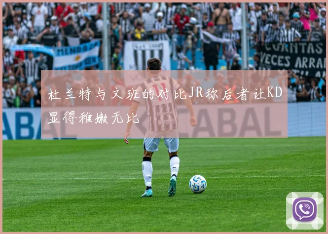 杜兰特与文班的对比JR称后者让KD显得稚嫩无比
