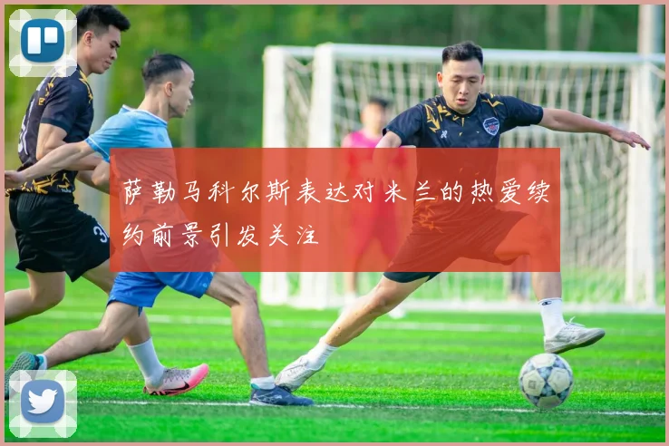 萨勒马科尔斯表达对米兰的热爱续约前景引发关注