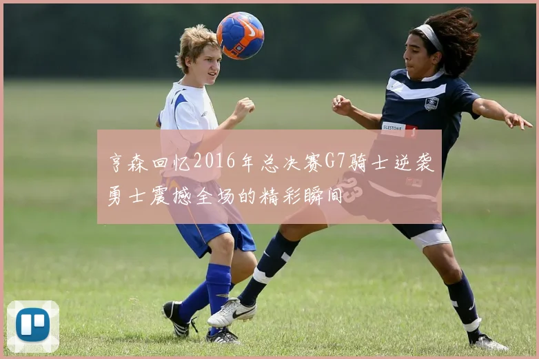 亨森回忆2016年总决赛G7骑士逆袭勇士震撼全场的精彩瞬间