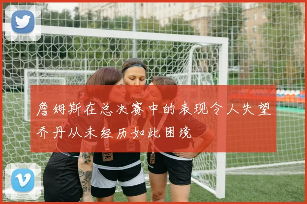 詹姆斯在总决赛中的表现令人失望乔丹从未经历如此困境