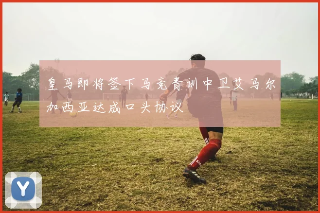 皇马即将签下马竞青训中卫艾马尔加西亚达成口头协议