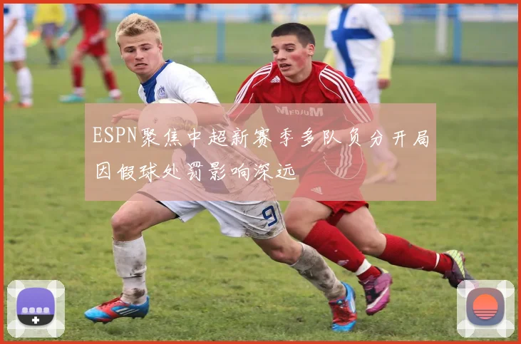 ESPN聚焦中超新赛季多队负分开局因假球处罚影响深远