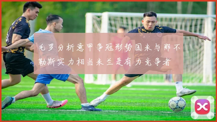 毛罗分析意甲争冠形势国米与那不勒斯实力相当米兰是有力竞争者
