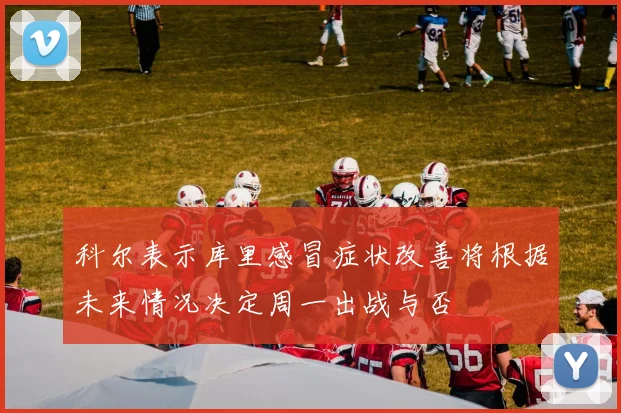 科尔表示库里感冒症状改善将根据未来情况决定周一出战与否